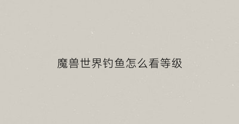 魔兽世界钓鱼怎么看等级(魔兽钓鱼等级划分)