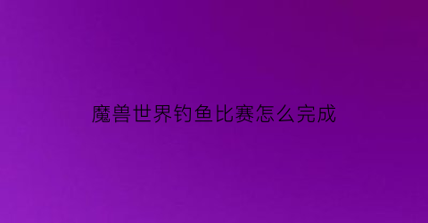 魔兽世界钓鱼比赛怎么完成(魔兽世界钓鱼大赛需要接任务吗)