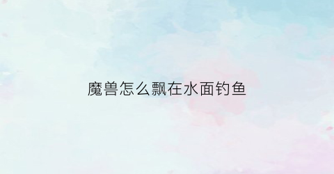 魔兽怎么飘在水面钓鱼(魔兽世界里怎么钓鱼)
