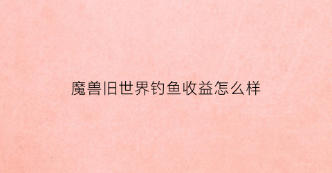 魔兽旧世界钓鱼收益怎么样(魔兽世界旧世界钓鱼)