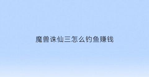 “魔兽诛仙三怎么钓鱼赚钱(诛仙3钓鱼有什么好东西)