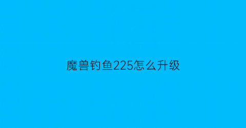 “魔兽钓鱼225怎么升级(魔兽世界钓鱼225以后怎么升级)