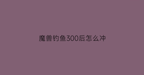 “魔兽钓鱼300后怎么冲(wow钓鱼200-300)