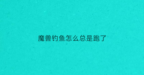 “魔兽钓鱼怎么总是跑了(魔兽钓鱼为什么鱼总是逃走了)