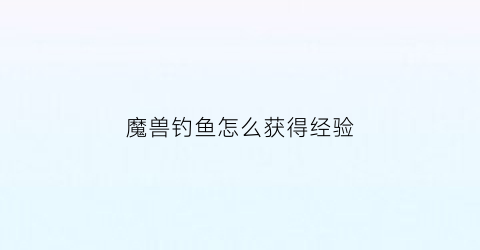 魔兽钓鱼怎么获得经验(魔兽钓鱼怎么升级攻略)