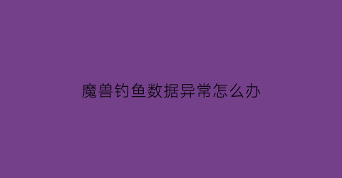 魔兽钓鱼数据异常怎么办(魔兽世界钓鱼助手如何使用)