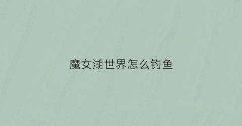 魔女湖世界怎么钓鱼(世界魔女怎么刷初始)