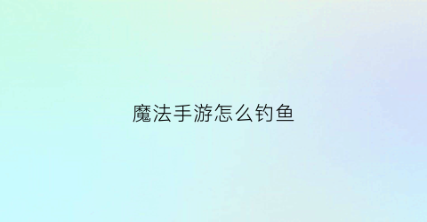 魔法手游怎么钓鱼(魔法手游怎么钓鱼视频)