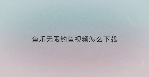鱼乐无限钓鱼视频怎么下载(鱼乐无限公司网站)