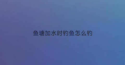 “鱼塘加水时钓鱼怎么钓(鱼塘加水时钓鱼怎么钓好)