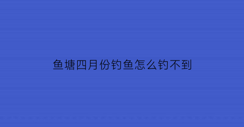 鱼塘四月份钓鱼怎么钓不到(4月份钓鱼为什么鱼不开口)