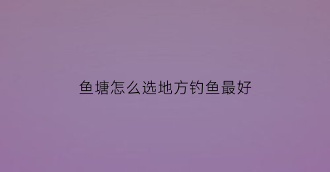 鱼塘怎么选地方钓鱼最好(鱼塘怎么选地方钓鱼最好视频)