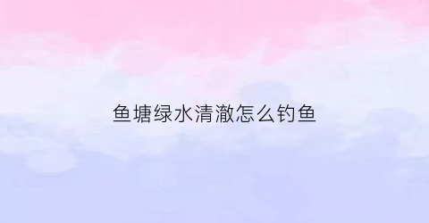 鱼塘绿水清澈怎么钓鱼(鱼塘绿水对鱼有影响吗)