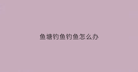 鱼塘钓鱼钓鱼怎么办(鱼塘钓鱼规则钓鱼须知)