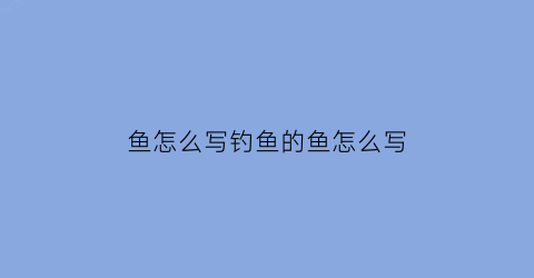 “鱼怎么写钓鱼的鱼怎么写(鱼怎么写钓鱼的鱼怎么写一段话)