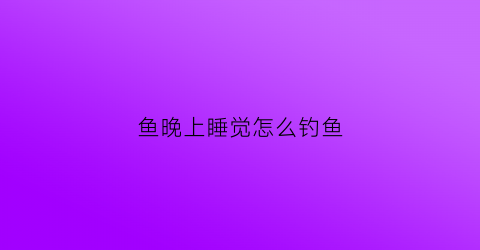 鱼晚上睡觉怎么钓鱼(晚上的鱼怎么钓)