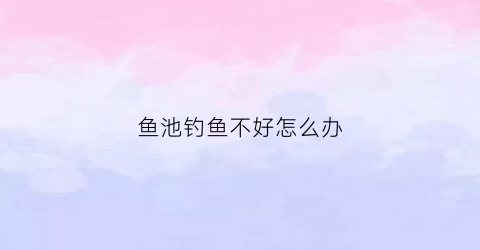 “鱼池钓鱼不好怎么办(养鱼池钓鱼没口怎么回事)