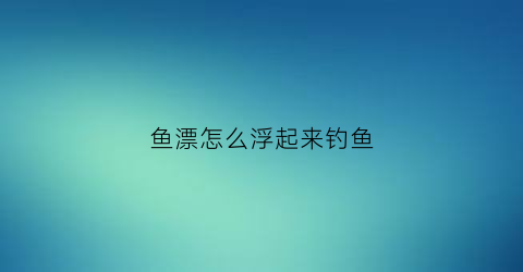 鱼漂怎么浮起来钓鱼(鱼漂怎么站起来)