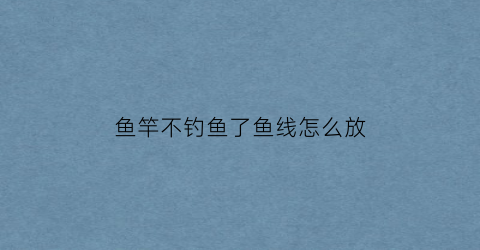 “鱼竿不钓鱼了鱼线怎么放(鱼竿不钓鱼会不会老化)