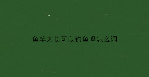 鱼竿太长可以钓鱼吗怎么调(鱼竿太长可以拿掉一节钓鱼吗)