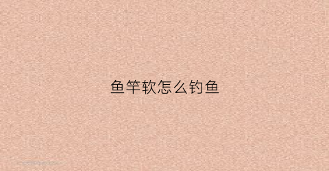 鱼竿软怎么钓鱼(鱼竿软有什么好处)