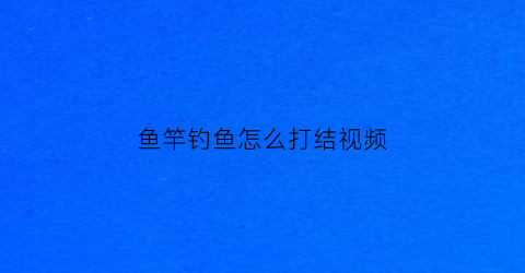 鱼竿钓鱼怎么打结视频(鱼竿绳子打结方法视频)