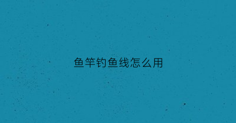 鱼竿钓鱼线怎么用(鱼竿鱼线鱼钩怎么搭配)