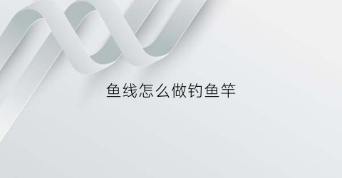 鱼线怎么做钓鱼竿(鱼线怎么自己做)