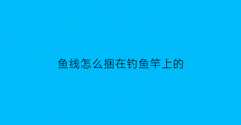 鱼线怎么捆在钓鱼竿上的(鱼线怎么绑在鱼竿上)