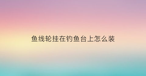 “鱼线轮挂在钓鱼台上怎么装(如何装鱼线到钓轮上)