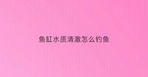 鱼缸水质清澈怎么钓鱼(鱼缸水质清澈怎么钓鱼视频)