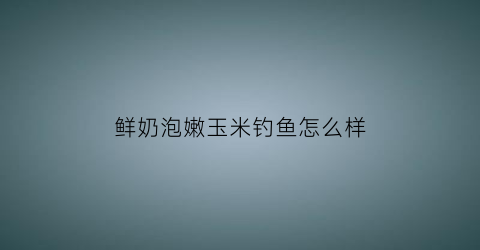 鲜奶泡嫩玉米钓鱼怎么样(用牛奶泡玉米)