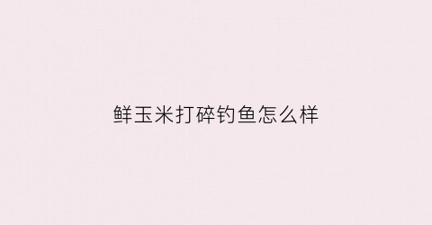 鲜玉米打碎钓鱼怎么样(玉米碎可以钓鱼打窝吗)