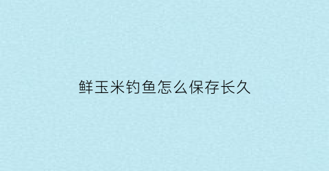 “鲜玉米钓鱼怎么保存长久(野钓鲜玉米怎么用上鱼快)