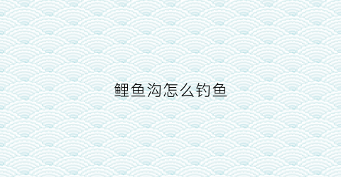 鲤鱼沟怎么钓鱼(鲤鱼沟水库可以钓鱼吗)