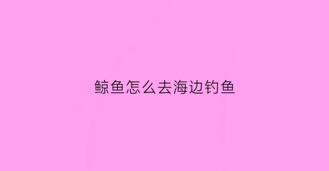 鲸鱼怎么去海边钓鱼(鲸鱼怎么去海边钓鱼的)