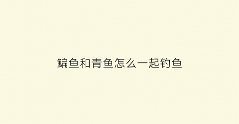 鳊鱼和青鱼怎么一起钓鱼(鲐鱼和青鱼)