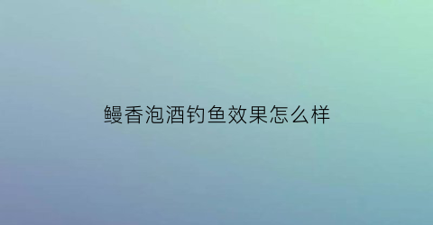 “鳗香泡酒钓鱼效果怎么样(鳗香泡酒钓鱼效果怎么样呀)