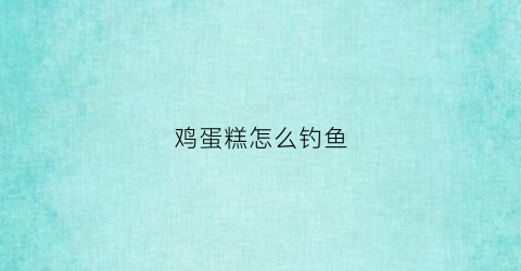 鸡蛋糕怎么钓鱼(关于钓鱼蛋糕的造型图片大全)