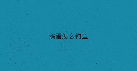 鹅蛋怎么钓鱼(鹅蛋怎么钓鱼效果最好)