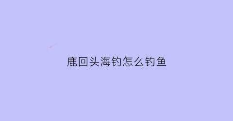 鹿回头海钓怎么钓鱼(鹿回头赶海具体地址)