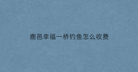 鹿邑幸福一桥钓鱼怎么收费(幸福桥垂钓中心)