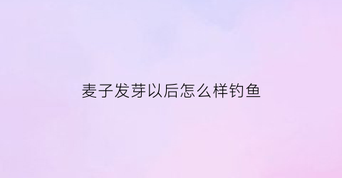 “麦子发芽以后怎么样钓鱼(麦子发芽后能翻动吗)