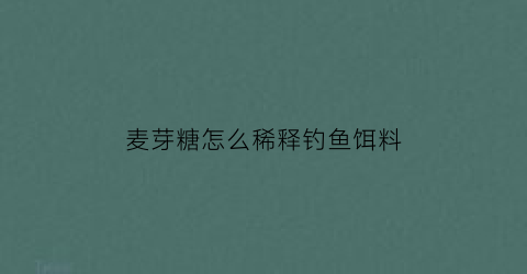 “麦芽糖怎么稀释钓鱼饵料(麦芽糖怎么钓鱼和食)