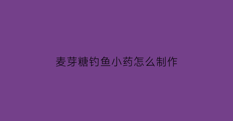 “麦芽糖钓鱼小药怎么制作(麦芽糖钓鱼的优点缺点)