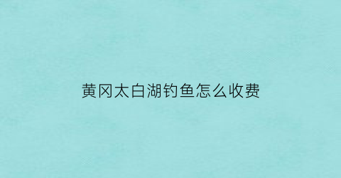 黄冈太白湖钓鱼怎么收费