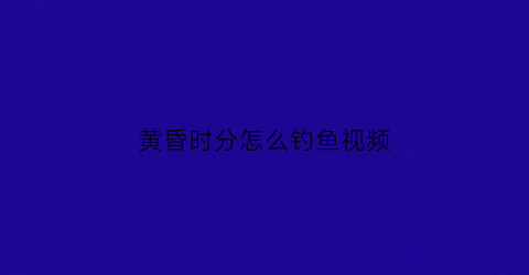 黄昏时分怎么钓鱼视频(黄昏时刻是几点到几点)