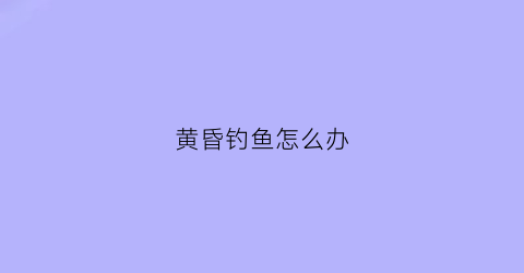 黄昏钓鱼怎么办(黄昏钓鱼怎么办才好钓)