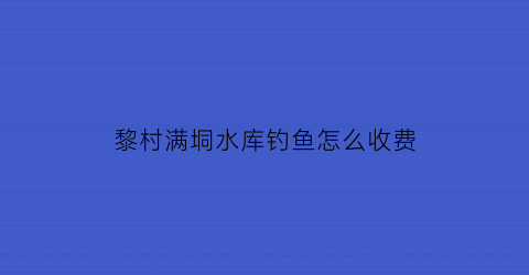 “黎村满垌水库钓鱼怎么收费(水满乡黎峒文化园)