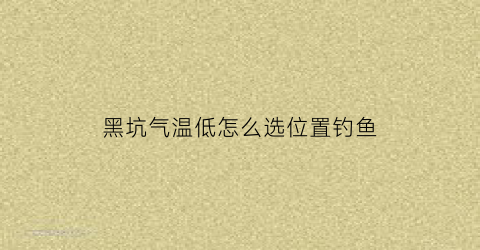 黑坑气温低怎么选位置钓鱼(黑坑温度低适合什么小药)
